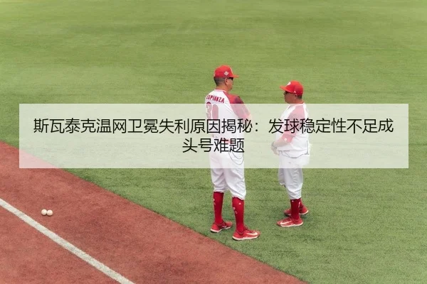 斯瓦泰克温网卫冕失利原因揭秘：发球稳定性不足成头号难题